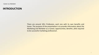 Career as a Marketer
INTRODUCTION
There are around 105+ Profession, each one with its own benefits and
losses. The purpose of the presentation is to provide information about the
Marketing and Marketer as a Career, opportunities, Benefits ,skills required
to be successful marketing professional .
1
 