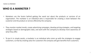 Career as a Marketer
• Marketers are the brains behind getting the word out about the products or services of an
organization. The marketer is an individual who is responsible for creating a chain between the
customer and the product or service offered by the company.
• They monitor market trends, create advertising campaigns, develop pricing strategies, and targeting
strategies based on demographic data, and work with the company to develop more awareness of
what they offer.
• To put it in simple words, a marketer is an individual who come up with the strategies to engage
customers, so that by creating value for customers the company will gain benefits from customers.
WHO IS A MARKETER ?
2
 