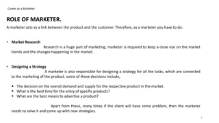 Career as a Marketer
ROLE OF MARKETER.
A marketer acts as a link between the product and the customer. Therefore, as a marketer you have to do:
• Market Research
Research is a huge part of marketing, marketer is required to keep a close eye on the market
trends and the changes happening in the market.
• Designing a Strategy
A marketer is also responsible for designing a strategy for all the tasks, which are connected
to the marketing of the product. some of these decisions include,
 The decision on the overall demand and supply for the respective product in the market.
 What is the best time for the entry of specific products?
 What are the best means to advertise a product?
Apart from these, many times if the client will have some problem, then the marketer
needs to solve it and come up with new strategies.
4
 