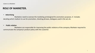 Career as a Marketer
• Advertising
Marketers need to oversee the marketing ad designed for promotion purposes. It includes
deciding which medium to use for promotion, checking phrases, dialogues used in the ad, etc.
• Public relation
Marketers are responsible for improving the public relations of the company. Marketer required to
communicate the company’s product policy with the customer.
ROLE OF MARKETER.
5
 