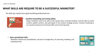 Career as a Marketer
WHAT SKILLS ARE REQUIRE TO BE A SUCCESSFUL MARKETER?
The skills you need to be a good marketing professional are :
• Excellent storytelling and writing ability.
Today, marketers need to be able to tell a great story. A strong marketer must be able to create
content, publish content, and participate in the content strategy process. Content marketing is
an essential component of driving traffic and converting leads.
• Basic spreadsheet skills.
Marketers need to use spreadsheets, say Excel or Google Docs, for planning, modeling, and
studying trends.
6
 