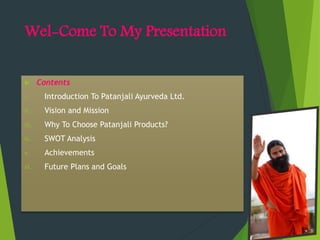 Wel-Come To My Presentation
 Contents
i. Introduction To Patanjali Ayurveda Ltd.
ii. Vision and Mission
iii. Why To Choose Patanjali Products?
iv. SWOT Analysis
v. Achievements
vi. Future Plans and Goals
 