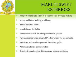 MARUTI SWIFT
                                EXTERIORS
   compact dimensions allow it to squeeze into crowded parking
   bigger and better looking head lamps
   peeled back tail lamps
   round shaped fog lights
   centre console with dash integrated music system
   New design for wheel covers/15" alloy wheels for top variants
   New front and rear bumpers and New front grille
   Automatic climate control system
   Turn indicators integrated into outside rear-view mirrors
 