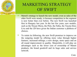 MARKETING STRATEGY
          OF SWIFT
   Maruti's strategy to launch the new model, even as sales of the
    older Swift were steady, is because competition in the segment
    is now hotter than ever before. The new Swift was launched
    first in Hungary last year. In the last few years, new models,
    such as the Nissan Micra, the Polo, the Fabia, the Toyota Etios
    Liva and the i20 have given the Indian customer a plethora of
    choices.
   To retain its following, the new Swift promises to improve on
    the outgoing model by offering more value through higher
    features, increased mileage, a new design, more space and an
    all round improvement in quality. Meanwhile, it will play on
    advantages such as the lower cost of ownership of Maruti
    products, the brand goodwill and its huge sales and service
    network.

                                                             Cont.
 