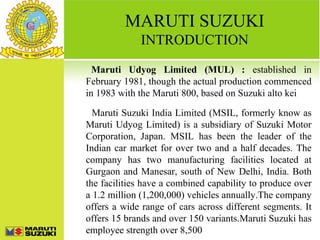 MARUTI SUZUKI
             INTRODUCTION
  Maruti Udyog Limited (MUL) : established in
February 1981, though the actual production commenced
in 1983 with the Maruti 800, based on Suzuki alto kei

  Maruti Suzuki India Limited (MSIL, formerly know as
Maruti Udyog Limited) is a subsidiary of Suzuki Motor
Corporation, Japan. MSIL has been the leader of the
Indian car market for over two and a half decades. The
company has two manufacturing facilities located at
Gurgaon and Manesar, south of New Delhi, India. Both
the facilities have a combined capability to produce over
a 1.2 million (1,200,000) vehicles annually.The company
offers a wide range of cars across different segments. It
offers 15 brands and over 150 variants.Maruti Suzuki has
employee strength over 8,500
 