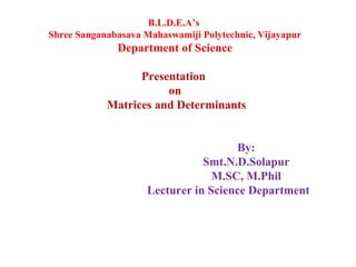 B.L.D.E.A’s
Shree Sanganabasava Mahaswamiji Polytechnic, Vijayapur
Department of Science
Presentation
on
Matrices and Determinants
By:
Smt.N.D.Solapur
M.SC, M.Phil
Lecturer in Science Department
 