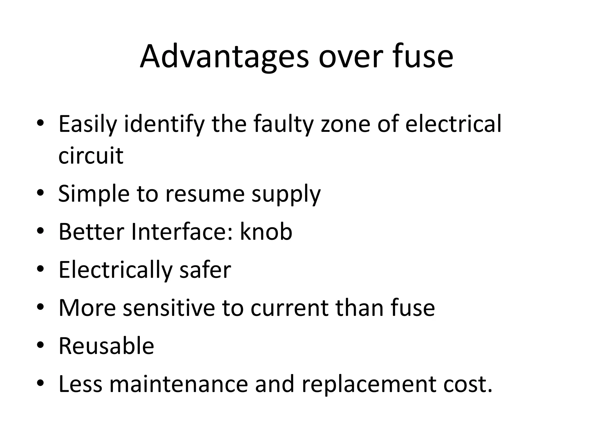 Advantages over fuse
• Easily identify the faulty zone of electrical
circuit
• Simple to resume supply
• Better Interface: knob
• Electrically safer
• More sensitive to current than fuse
• Reusable
• Less maintenance and replacement cost.
 