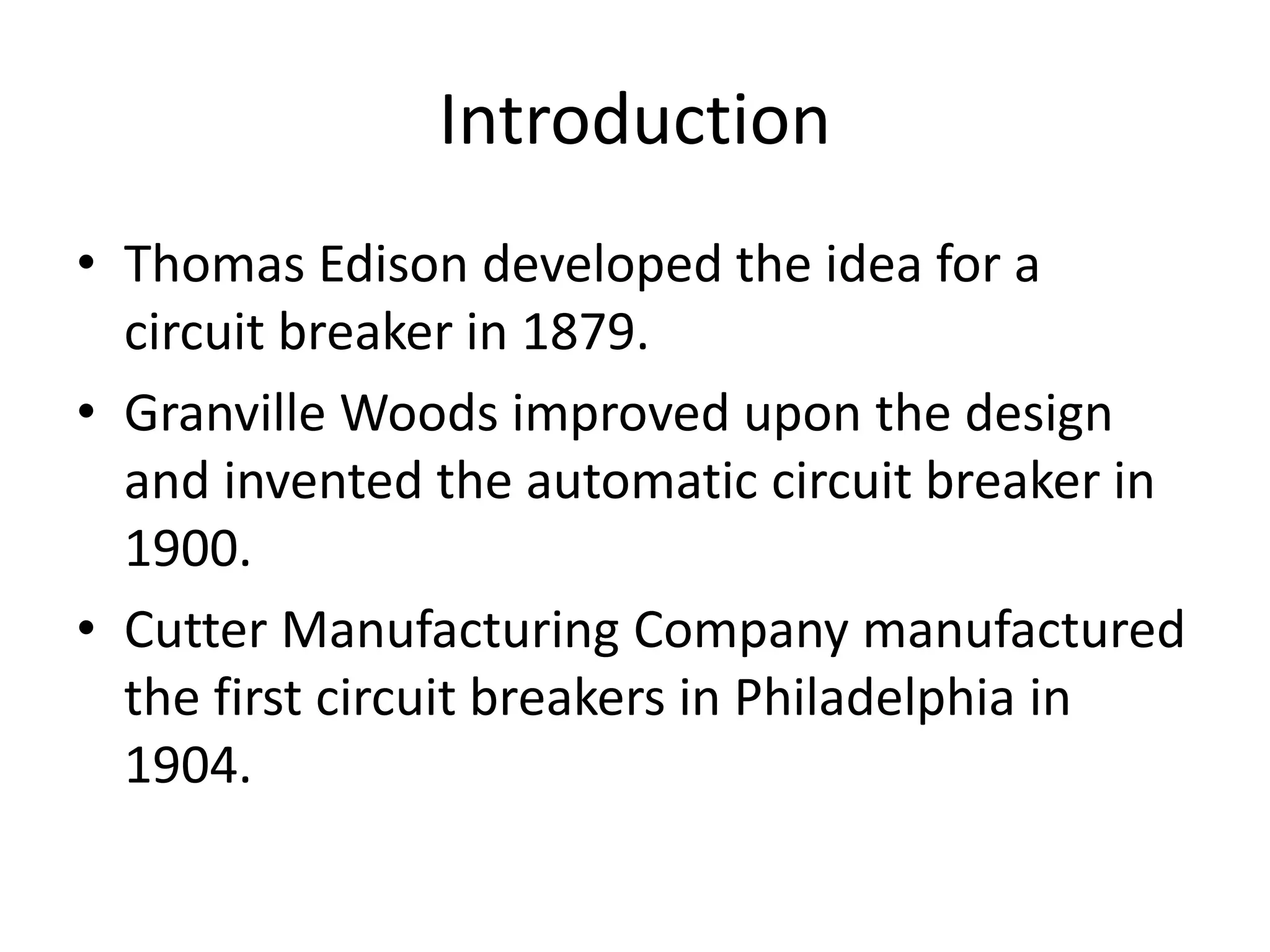 Introduction
• Thomas Edison developed the idea for a
circuit breaker in 1879.
• Granville Woods improved upon the design
and invented the automatic circuit breaker in
1900.
• Cutter Manufacturing Company manufactured
the first circuit breakers in Philadelphia in
1904.
 