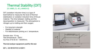 Thermal Stability (OIT)
(IS 14885, CL.-8.5, ANNEX-D)
OIT (oxidation induction time) is a type of
test/method to measures the level of thermal
stabilization or oxidation induction time of the pe
material. The time between melting and the
decomposition is measured. The atmosphere is
nitrogen up to melting and then oxygen.
- For long term strength
- Stability of material
- For electrofusion jointing w.r.t. temperature.
Sample size- 15 mg
Test temperature - 200℃
Gas flow of N2 & O2 – 50CM³/min.
Thermal analyser equipment used for this test
OIT ≥ 𝟐𝟎 𝑴𝑰𝑵𝑼𝑻𝑬𝑺 @𝟐𝟎𝟎℃
 