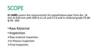 SCOPE
IS 14885 covers the requirements for polyethylene pipe from dia. 16
mm to 630 mm with SDR 9,11,14 and 17.6 and in material grade PE-80
& PE- 100.
• Raw Material
• Inspection
Raw material inspection
In Process Inspection
Final Inspection
 