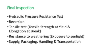 Final Inspection
•Hydraulic Pressure Resistance Test
•Reversion
•Tensile test (Tensile Strength at Yield &
Elongation at Break)
•Resistance to weathering (Exposure to sunlight)
•Supply, Packaging, Handling & Transportation
 