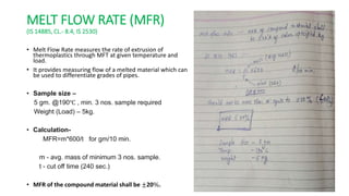 MELT FLOW RATE (MFR)
(IS 14885, CL.- 8.4, IS 2530)
• Melt Flow Rate measures the rate of extrusion of
thermoplastics through MFT at given temperature and
load.
• It provides measuring flow of a melted material which can
be used to differentiate grades of pipes.
• Sample size –
5 gm. @190℃ , min. 3 nos. sample required
Weight (Load) – 5kg.
• Calculation-
MFR=m*600/t for gm/10 min.
m - avg. mass of minimum 3 nos. sample.
t - cut off time (240 sec.)
• MFR of the compound material shall be ±20%.
 