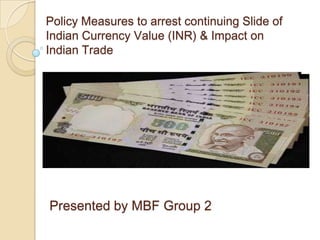 Policy Measures to arrest continuing Slide of
Indian Currency Value (INR) & Impact on
Indian Trade
Presented by MBF Group 2
 