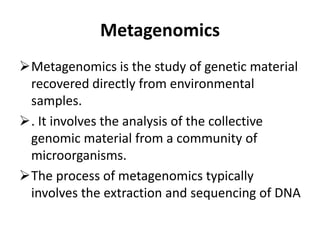 Metagenomics
Metagenomics is the study of genetic material
recovered directly from environmental
samples.
. It involves the analysis of the collective
genomic material from a community of
microorganisms.
The process of metagenomics typically
involves the extraction and sequencing of DNA
 