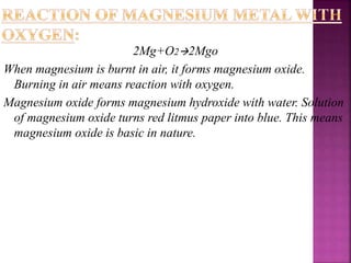 2Mg+O22Mgo
When magnesium is burnt in air, it forms magnesium oxide.
Burning in air means reaction with oxygen.
Magnesium oxide forms magnesium hydroxide with water. Solution
of magnesium oxide turns red litmus paper into blue. This means
magnesium oxide is basic in nature.
 