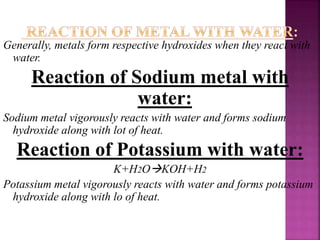 Generally, metals form respective hydroxides when they react with
water.
Reaction of Sodium metal with
water:
Sodium metal vigorously reacts with water and forms sodium
hydroxide along with lot of heat.
Reaction of Potassium with water:
K+H2OKOH+H2
Potassium metal vigorously reacts with water and forms potassium
hydroxide along with lo of heat.
 