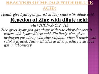 Metals give hydrogen gas when they react with dilute acid.
Reaction of Zinc with dilute acid:
Mg+2HCI=ZnCI2+H2
Zinc gives hydrogen gas along with zinc chloride when it
reacts with hydrochloric acid. Similarly, zinc gives
hydrogen gas along with zinc sulphate when it reacts with
sulphuric acid. This method is used to produce hydrogen
gas in laboratory.
 