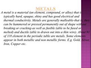 A metal is a material (an element, compound, or alloy) that is
typically hard, opaque, shiny and has good electrical and
thermal conductivity. Metals are generally malleable-that is, they
can be hammered or pressed permanently out of shape without
breaking or cracking-as well as fusible (able to be fused or
melted) and ductile (able to drawn out into a thin wire). About 91
of 118 element in the periodic table are metals. Some elements
appear in both metallic and non metallic forms. E.g. Gold, Silver,
Iron, Copper etc.
 