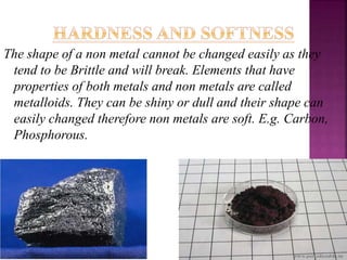 The shape of a non metal cannot be changed easily as they
tend to be Brittle and will break. Elements that have
properties of both metals and non metals are called
metalloids. They can be shiny or dull and their shape can
easily changed therefore non metals are soft. E.g. Carbon,
Phosphorous.
 