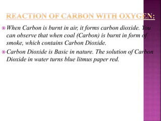  When Carbon is burnt in air, it forms carbon dioxide. You
can observe that when coal (Carbon) is burnt in form of
smoke, which contains Carbon Dioxide.
 Carbon Dioxide is Basic in nature. The solution of Carbon
Dioxide in water turns blue litmus paper red.
 