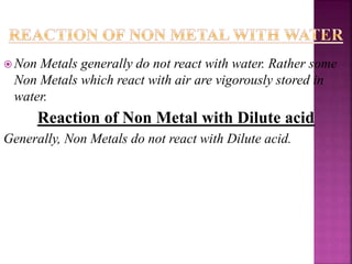  Non Metals generally do not react with water. Rather some
Non Metals which react with air are vigorously stored in
water.
Reaction of Non Metal with Dilute acid
Generally, Non Metals do not react with Dilute acid.
 