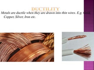 Metals are ductile when they are drawn into thin wires. E.g. Gold,
Copper, Silver, Iron etc.
 
