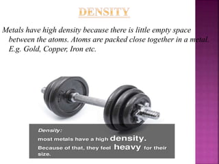 Metals have high density because there is little empty space
between the atoms. Atoms are packed close together in a metal.
E.g. Gold, Copper, Iron etc.
 