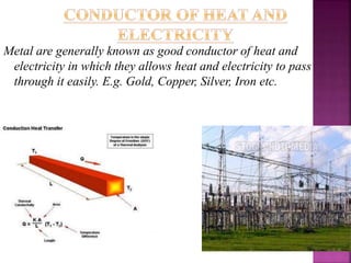Metal are generally known as good conductor of heat and
electricity in which they allows heat and electricity to pass
through it easily. E.g. Gold, Copper, Silver, Iron etc.
 