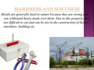 Metals are generally hard in nature because they are strong and
can withstand heavy loads over them. Due to this property, they
are difficult to cut and can be use in the construction of heavy
machines, building etc.
 