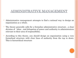 ADMINISTRATIVE MANAGEMENT
 Administrative management attempts to find a rational way to design an
organization as a whole.
 The theory generally calls for a formalize administrative structure , a clear
division of labor , and delegation of power and authority to administrators
relevant to their area of responsibility.
 According to this theory, you should design an organization using a very
formalized structure with clear lines of authority from the top to down.
This is hierarchical structure
 