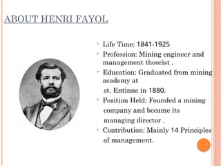 ABOUT HENRI FAYOL
 Life Time: 1841-1925
 Profession: Mining engineer and
management theorist .
 Education: Graduated from mining
academy at
st. Entinne in 1880.
 Position Held: Founded a mining
company and became its
managing director .
 Contribution: Mainly 14 Principles
of management.
 