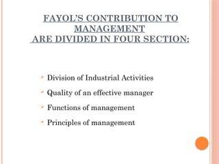 FAYOL’S CONTRIBUTION TO
MANAGEMENT
ARE DIVIDED IN FOUR SECTION:
 Division of Industrial Activities
 Quality of an effective manager
 Functions of management
 Principles of management
 