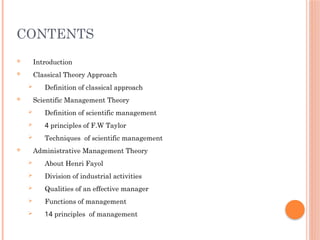 CONTENTS
 Introduction
 Classical Theory Approach
 Definition of classical approach
 Scientific Management Theory
 Definition of scientific management
 4 principles of F.W Taylor
 Techniques of scientific management
 Administrative Management Theory
 About Henri Fayol
 Division of industrial activities
 Qualities of an effective manager
 Functions of management
 14 principles of management
 