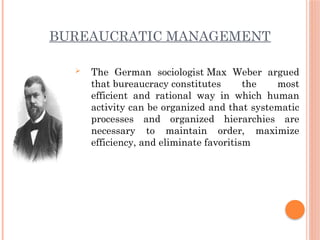 BUREAUCRATIC MANAGEMENT
 The German sociologist Max Weber argued
that bureaucracy constitutes the most
efficient and rational way in which human
activity can be organized and that systematic
processes and organized hierarchies are
necessary to maintain order, maximize
efficiency, and eliminate favoritism
 