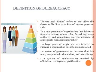 DEFINITION OF BUREAUCRACY
 “Bureau and Kratos” refers to the office the
Greek suffix “kratia or kratos” means power or
rule
 “Is a non personal of organisation that follows a
formal structure, where rules, formal legitimate
authority and competence are characteristic of
appropriate management practice”
 : a large group of people who are involved in
running a organisation but who are not elected
 : a system of government or business that has
many complicated rules and ways of doing things
 : a system of administration marked by
officialism, red tape and proliferation
 