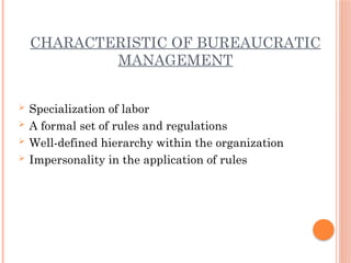 CHARACTERISTIC OF BUREAUCRATIC
MANAGEMENT
 Specialization of labor
 A formal set of rules and regulations
 Well-defined hierarchy within the organization
 Impersonality in the application of rules
 
