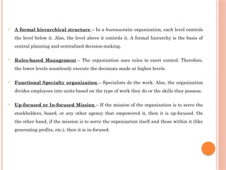  A formal hierarchical structure – In a bureaucratic organization, each level controls
the level below it. Also, the level above it controls it. A formal hierarchy is the basis of
central planning and centralized decision-making.
 Rules-based Management – The organization uses rules to exert control. Therefore,
the lower levels seamlessly execute the decisions made at higher levels.
 Functional Specialty organization – Specialists do the work. Also, the organization
divides employees into units based on the type of work they do or the skills they possess.
 Up-focused or In-focused Mission – If the mission of the organization is to serve the
stockholders, board, or any other agency that empowered it, then it is up-focused. On
the other hand, if the mission is to serve the organization itself and those within it (like
generating profits, etc.), then it is in-focused.
 