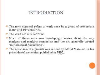 INTRODUCTION
 The term classical refers to work done by a group of economists
in18th
and 19th
centuries.
 The word neo means “New”.
 Much of these work was developing theories about the way
markets and markets economists and the are generally termed
“Neo-classical economists”.
 The neo classical approach was set out by Alfred Marshall in his
principles of economics, published in 1890.
 