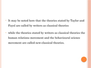 • It may be noted here that the theories stated by Taylor and
Fayol are called by writers as classical theories
• while the theories stated by writers as classical theories the
human relations movement and the behavioural science
movement are called new-classical theories.
 