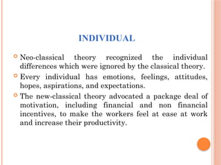 INDIVIDUAL
 Neo-classical theory recognized the individual
differences which were ignored by the classical theory.
 Every individual has emotions, feelings, attitudes,
hopes, aspirations, and expectations.
 The new-classical theory advocated a package deal of
motivation, including financial and non financial
incentives, to make the workers feel at ease at work
and increase their productivity.
 