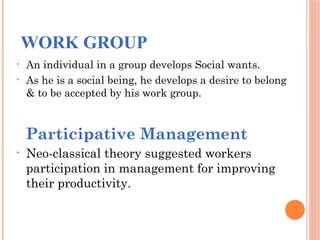 WORK GROUP
• An individual in a group develops Social wants.
• As he is a social being, he develops a desire to belong
& to be accepted by his work group.
Participative Management
• Neo-classical theory suggested workers
participation in management for improving
their productivity.
 