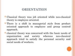 ORIENTATION
 Classical theory was job oriented while neo-classical
theory is employee oriented.
 There is a shift in managerial style from product
oriented approach to employee and group centred
approach.
 classical theory was concerned with the basic needs of
organization and society whereas neo-classical
approach tried to satisfy the personal security and
social needs of workers.
 