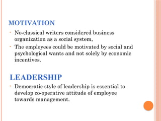 MOTIVATION
• No-classical writers considered business
organization as a social system,
• The employees could be motivated by social and
psychological wants and not solely by economic
incentives.
LEADERSHIP
• Democratic style of leadership is essential to
develop co-operative attitude of employee
towards management.
 