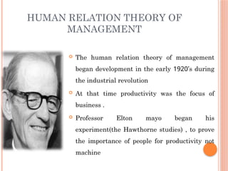HUMAN RELATION THEORY OF
MANAGEMENT
 The human relation theory of management
began development in the early 1920’s during
the industrial revolution
 At that time productivity was the focus of
business .
 Professor Elton mayo began his
experiment(the Hawthorne studies) , to prove
the importance of people for productivity not
machine
 