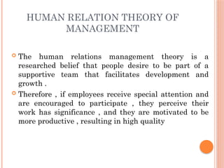 HUMAN RELATION THEORY OF
MANAGEMENT
 The human relations management theory is a
researched belief that people desire to be part of a
supportive team that facilitates development and
growth .
 Therefore , if employees receive special attention and
are encouraged to participate , they perceive their
work has significance , and they are motivated to be
more productive , resulting in high quality
 
