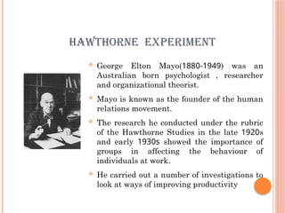 HAWTHORNE EXPERIMENT
 George Elton Mayo(1880-1949) was an
Australian born psychologist , researcher
and organizational theorist.
 Mayo is known as the founder of the human
relations movement.
 The research he conducted under the rubric
of the Hawthorne Studies in the late 1920s
and early 1930s showed the importance of
groups in affecting the behaviour of
individuals at work.
 He carried out a number of investigations to
look at ways of improving productivity
 