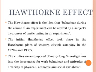 HAWTHORNE EFFECT
 The Hawthorne effect is the idea that “behaviour during
the course of an experiment can be altered by a subject’s
awareness of participating in an experiment”.
 The initial Hawthorne effect took place in the
Hawthorne plant of western electric company in the
1920’s and 1930’s.
 The studies were composed of many long “investigations
into the importance for work behaviour and attitudes of
a variety of physical , economic and social variables”.
 