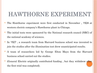 HAWTHORNE EXPERIMENT
 The Hawthorne experiment were first conducted in November , 1924 at
western electric company’s Hawthorne plant in Chicago.
 The initial tests were sponsored by the National research council (NRC) of
the national academy of sciences.
 In 1927 , a research team from Harvard business school was invented to
join the studies after the illumination test drew unanticipated results.
 A team of researchers led by George Elton Mayo from the Harvard
business school carried out the studies.
 (General Electric originally contributed funding , but they withdrew after
the first trial was completed).
 