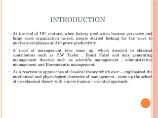 INTRODUCTION
 At the end of 19th
century, when factory production became pervasive and
large scale organization raised, people started looking for the ways to
motivate employees and improve productivity .
 A need of management idea came up, which directed to classical
contributors such as F.W Taylor , Henri Fayol and max generating
management theories such as scientific management , administrative
management and Bureaucratic management.
 As a reaction to approaches of classical theory which over – emphasized the
mechanical and physiological character of management , came up the school
of neo-classical theory with a more human – oriented approach.
 