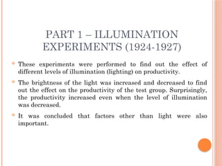 PART 1 – ILLUMINATION
EXPERIMENTS (1924-1927)
 These experiments were performed to find out the effect of
different levels of illumination (lighting) on productivity.
 The brightness of the light was increased and decreased to find
out the effect on the productivity of the test group. Surprisingly,
the productivity increased even when the level of illumination
was decreased.
 It was concluded that factors other than light were also
important.
 